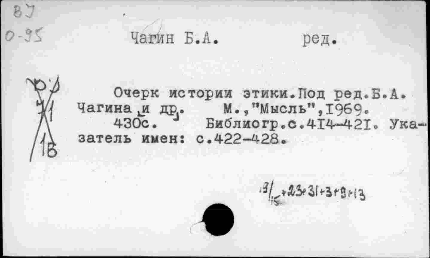 ﻿Чагин Б.А
ред
Очерк истории этики.Под ред.Б.А.
Чагина др. М./’Мысль", 1969.
430с.	Библиогр.с.414-421. Ука
затель имен: с.422-428.
‘3/